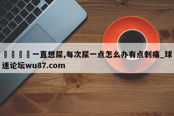 🍢一直想尿,每次尿一点怎么办有点刺痛_球迷论坛wu87.com