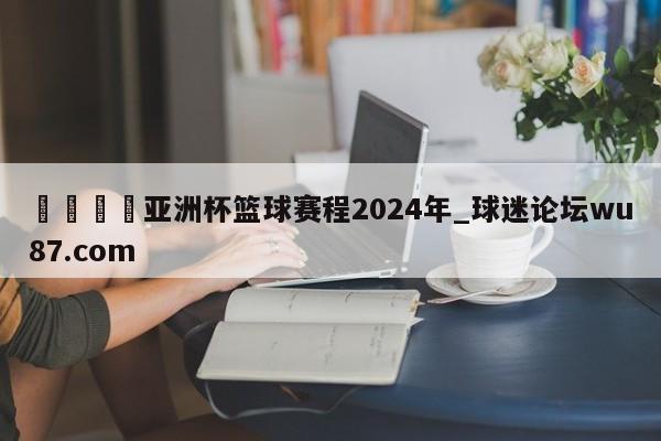 🍢亚洲杯篮球赛程2024年_球迷论坛wu87.com