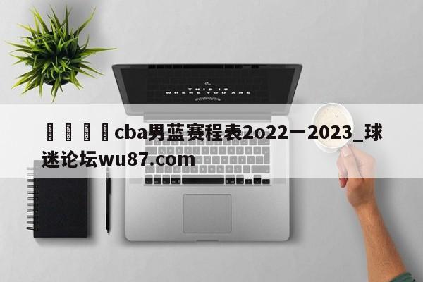 🍢cba男蓝赛程表2o22一2023_球迷论坛wu87.com
