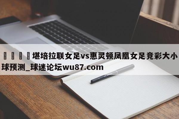 🍢堪培拉联女足vs惠灵顿凤凰女足竞彩大小球预测_球迷论坛wu87.com
