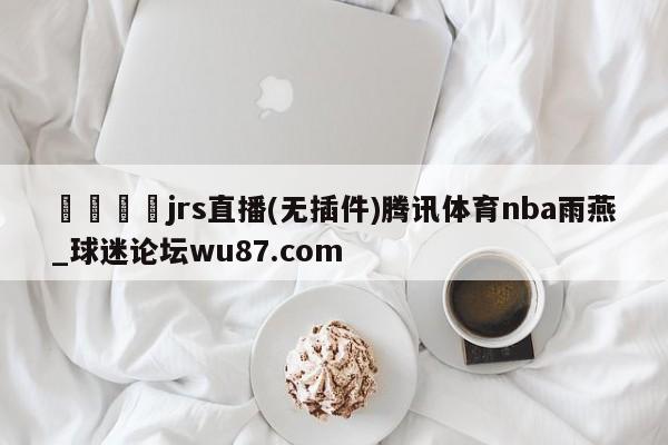 🍢jrs直播(无插件)腾讯体育nba雨燕_球迷论坛wu87.com
