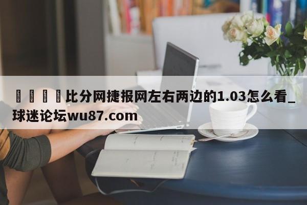 🍢比分网捷报网左右两边的1.03怎么看_球迷论坛wu87.com