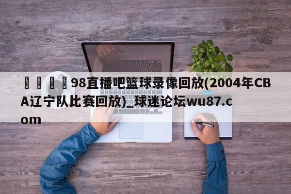 🍢98直播吧篮球录像回放(2004年CBA辽宁队比赛回放)_球迷论坛wu87.com