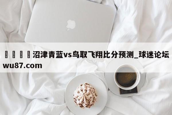 🍢沼津青蓝vs鸟取飞翔比分预测_球迷论坛wu87.com