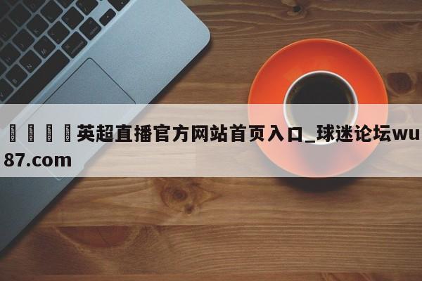 🍢英超直播官方网站首页入口_球迷论坛wu87.com