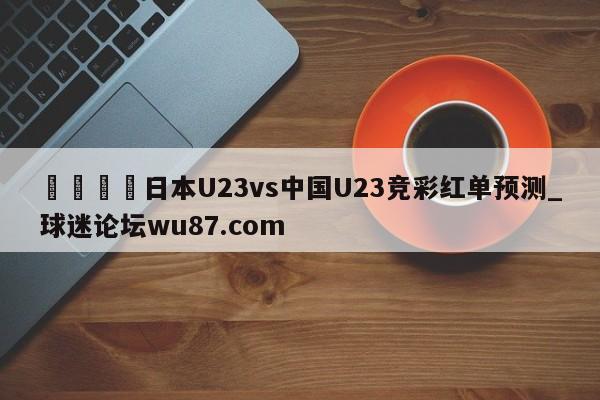 🍢日本U23vs中国U23竞彩红单预测_球迷论坛wu87.com