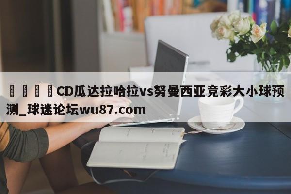 🍢CD瓜达拉哈拉vs努曼西亚竞彩大小球预测_球迷论坛wu87.com