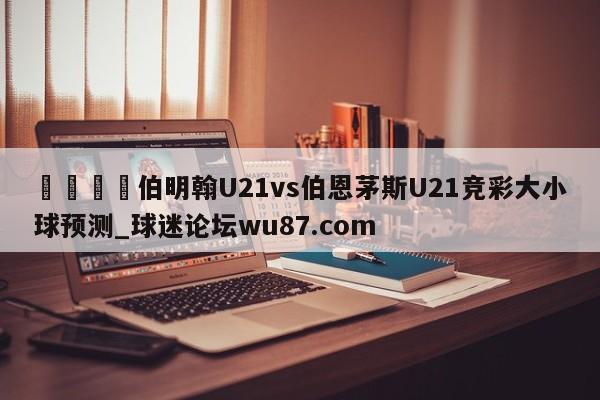 🍢伯明翰U21vs伯恩茅斯U21竞彩大小球预测_球迷论坛wu87.com