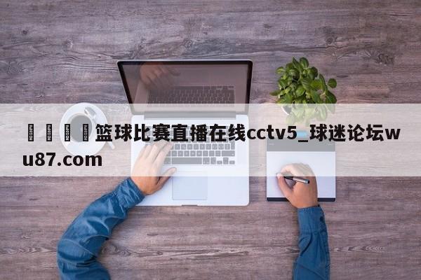 🍢篮球比赛直播在线cctv5_球迷论坛wu87.com