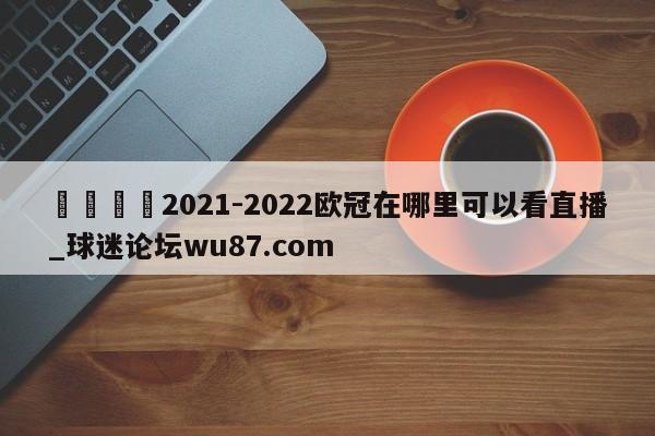 🍢2021-2022欧冠在哪里可以看直播_球迷论坛wu87.com