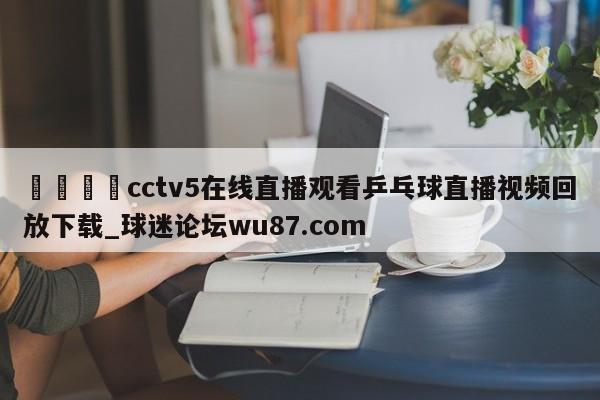 🍢cctv5在线直播观看乒乓球直播视频回放下载_球迷论坛wu87.com