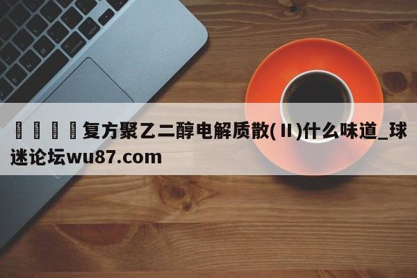 🍢复方聚乙二醇电解质散(Ⅱ)什么味道_球迷论坛wu87.com