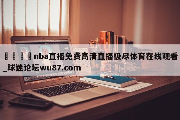 🍢nba直播免费高清直播极尽体育在线观看_球迷论坛wu87.com