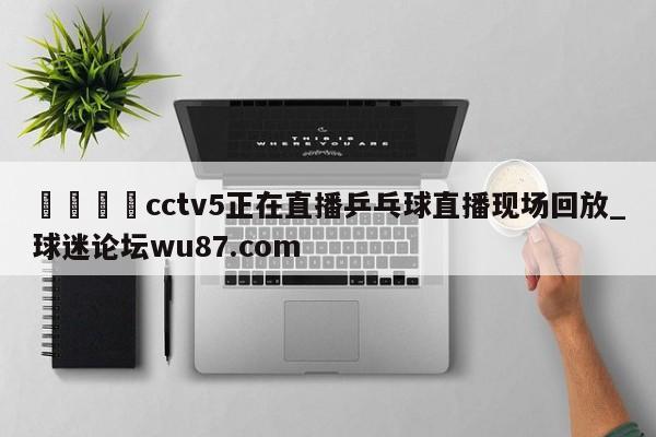 🍢cctv5正在直播乒乓球直播现场回放_球迷论坛wu87.com