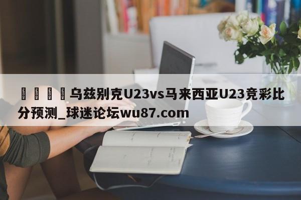 🍢乌兹别克U23vs马来西亚U23竞彩比分预测_球迷论坛wu87.com