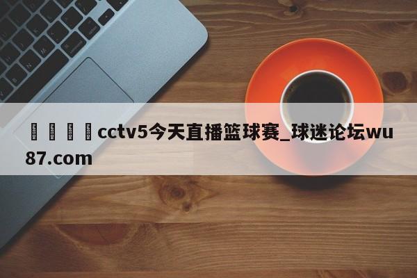🍢cctv5今天直播篮球赛_球迷论坛wu87.com