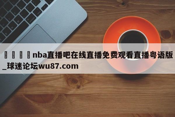 🍢nba直播吧在线直播免费观看直播粤语版_球迷论坛wu87.com