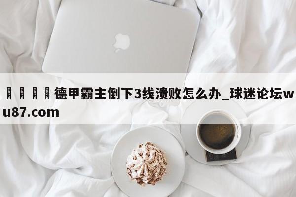 🍢德甲霸主倒下3线溃败怎么办_球迷论坛wu87.com