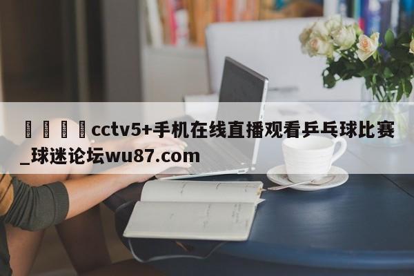 🍢cctv5+手机在线直播观看乒乓球比赛_球迷论坛wu87.com