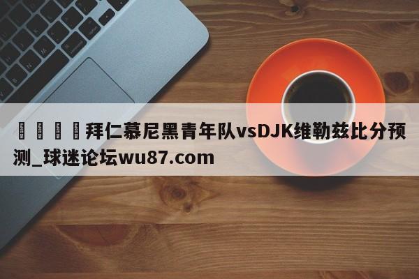 🍢拜仁慕尼黑青年队vsDJK维勒兹比分预测_球迷论坛wu87.com