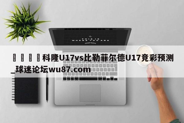 🍢科隆U17vs比勒菲尔德U17竞彩预测_球迷论坛wu87.com