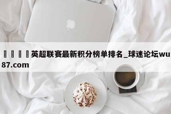 🍢英超联赛最新积分榜单排名_球迷论坛wu87.com