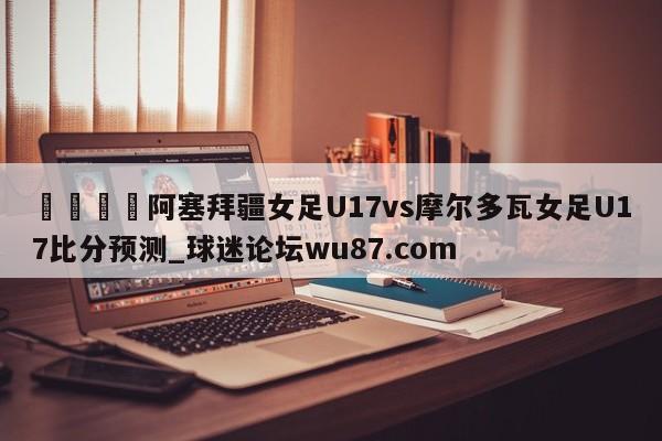 🍢阿塞拜疆女足U17vs摩尔多瓦女足U17比分预测_球迷论坛wu87.com