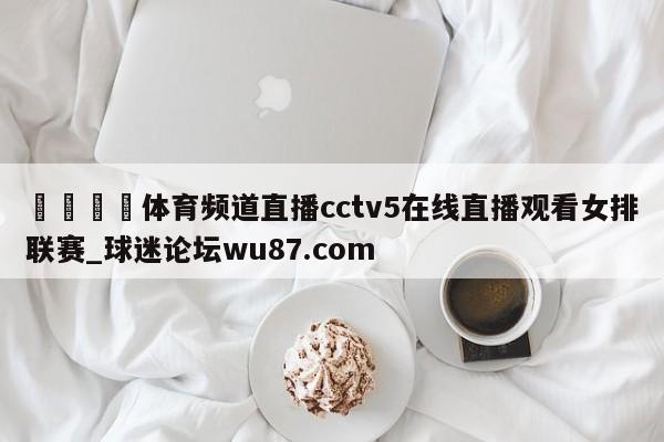 🍢体育频道直播cctv5在线直播观看女排联赛_球迷论坛wu87.com