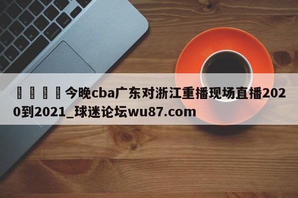 🍢今晚cba广东对浙江重播现场直播2020到2021_球迷论坛wu87.com