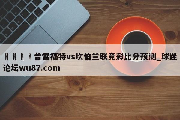 🍢普雷福特vs坎伯兰联竞彩比分预测_球迷论坛wu87.com