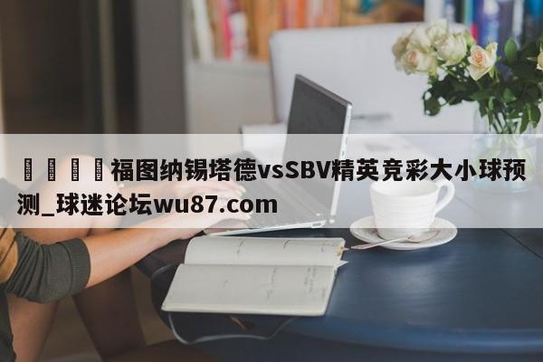 🍢福图纳锡塔德vsSBV精英竞彩大小球预测_球迷论坛wu87.com