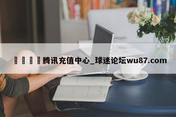 🍢腾讯充值中心_球迷论坛wu87.com