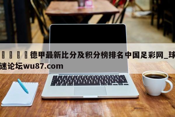 🍢德甲最新比分及积分榜排名中国足彩网_球迷论坛wu87.com