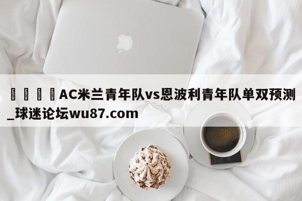 🍢AC米兰青年队vs恩波利青年队单双预测_球迷论坛wu87.com