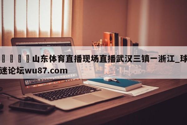 🍢山东体育直播现场直播武汉三镇一浙江_球迷论坛wu87.com