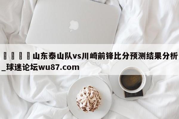 🍢山东泰山队vs川崎前锋比分预测结果分析_球迷论坛wu87.com