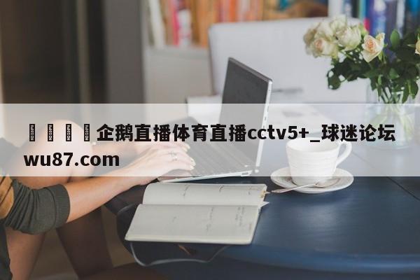 🍢企鹅直播体育直播cctv5+_球迷论坛wu87.com