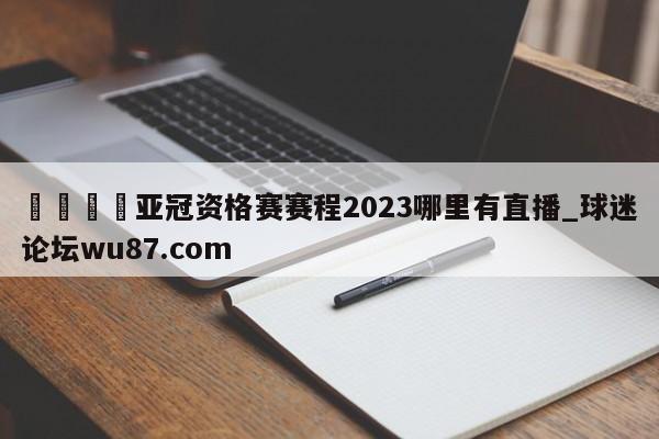 🍢亚冠资格赛赛程2023哪里有直播_球迷论坛wu87.com