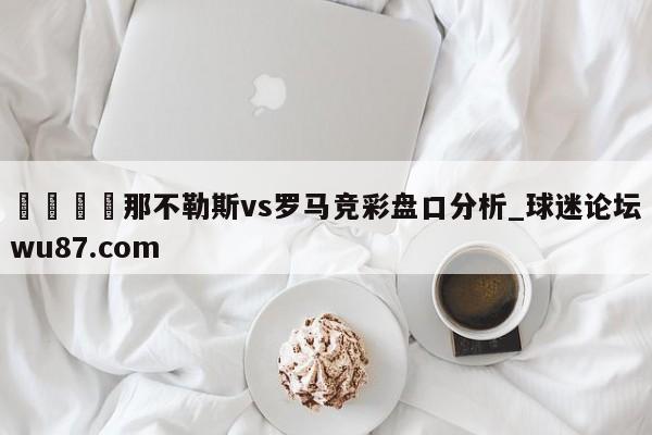 🍢那不勒斯vs罗马竞彩盘口分析_球迷论坛wu87.com