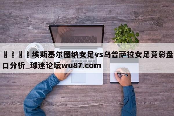 🍢埃斯基尔图纳女足vs乌普萨拉女足竞彩盘口分析_球迷论坛wu87.com