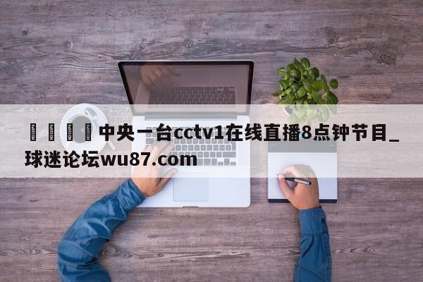 🍢中央一台cctv1在线直播8点钟节目_球迷论坛wu87.com