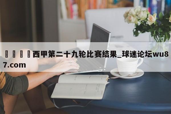 🍢西甲第二十九轮比赛结果_球迷论坛wu87.com