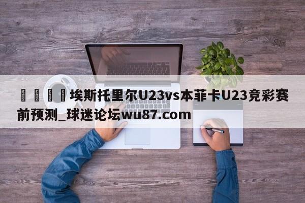 🍢埃斯托里尔U23vs本菲卡U23竞彩赛前预测_球迷论坛wu87.com