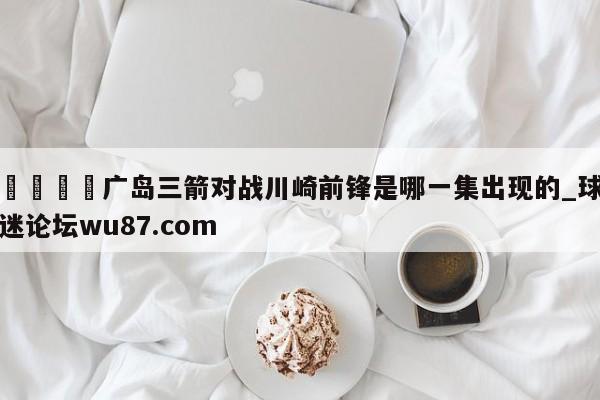 🍢广岛三箭对战川崎前锋是哪一集出现的_球迷论坛wu87.com