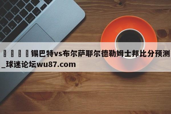 🍢锡巴特vs布尔萨耶尔德勒姆士邦比分预测_球迷论坛wu87.com