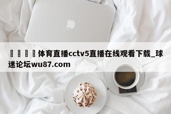 🍢体育直播cctv5直播在线观看下载_球迷论坛wu87.com