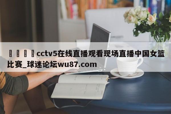 🍢cctv5在线直播观看现场直播中国女篮比赛_球迷论坛wu87.com