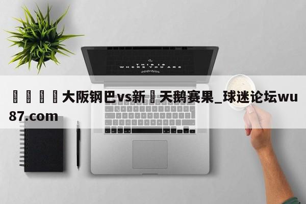 🍢大阪钢巴vs新潟天鹅赛果_球迷论坛wu87.com