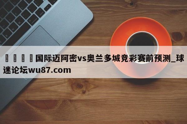 🍢国际迈阿密vs奥兰多城竞彩赛前预测_球迷论坛wu87.com