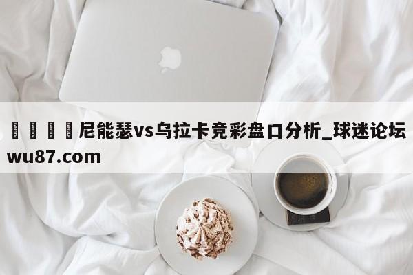 🍢尼能瑟vs乌拉卡竞彩盘口分析_球迷论坛wu87.com